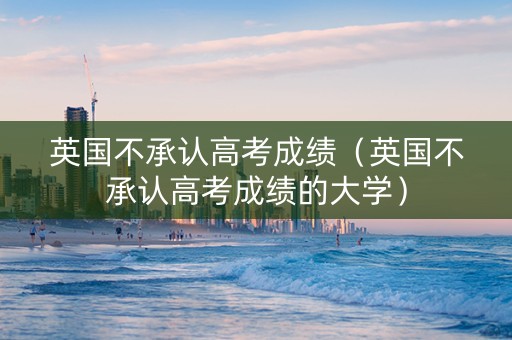 英国不承认高考成绩（英国不承认高考成绩的大学）
