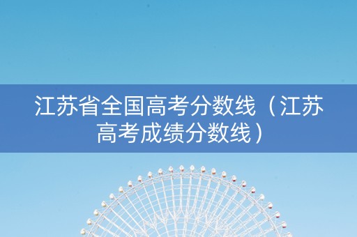江苏省全国高考分数线（江苏高考成绩分数线）