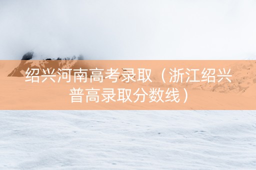绍兴河南高考录取（浙江绍兴普高录取分数线）