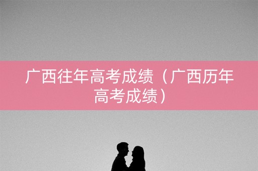 广西往年高考成绩（广西历年高考成绩）