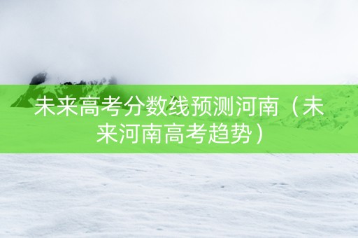 未来高考分数线预测河南（未来河南高考趋势）