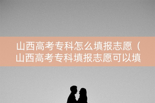 山西高考专科怎么填报志愿（山西高考专科填报志愿可以填几个学校）