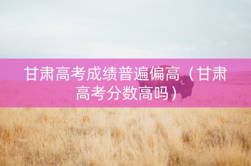 甘肃高考成绩普遍偏高（甘肃高考分数高吗）