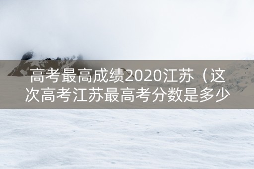 高考最高成绩2020江苏（这次高考江苏最高考分数是多少）