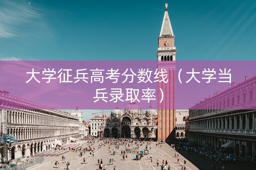 大学征兵高考分数线（大学当兵录取率）
