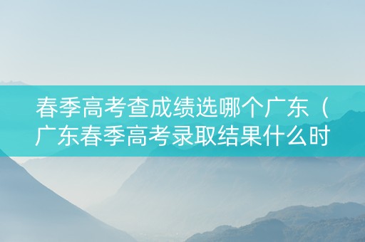 春季高考查成绩选哪个广东（广东春季高考录取结果什么时候知道）