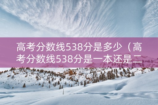 高考分数线538分是多少（高考分数线538分是一本还是二本）
