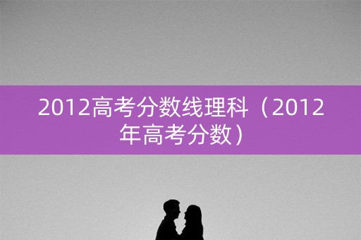 2012高考分数线理科（2012年高考分数）