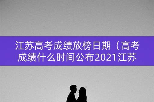 江苏高考成绩放榜日期（高考成绩什么时间公布2021江苏）