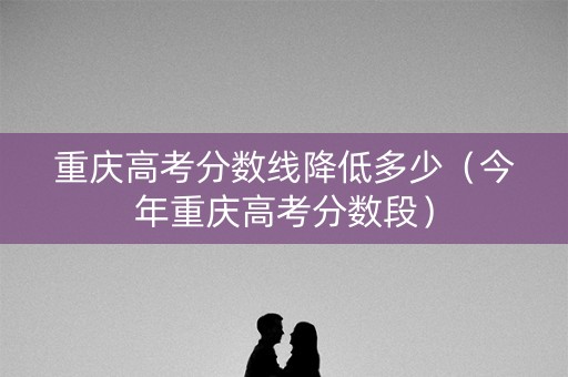 重庆高考分数线降低多少（今年重庆高考分数段）