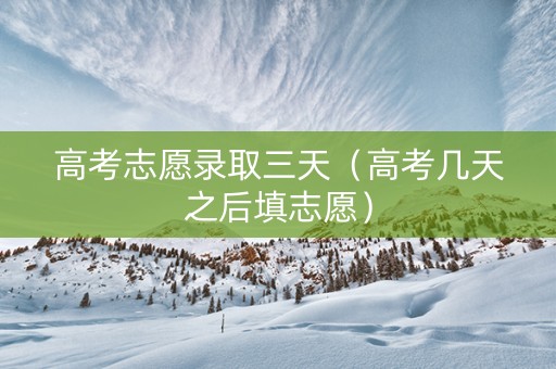 高考志愿录取三天（高考几天之后填志愿）