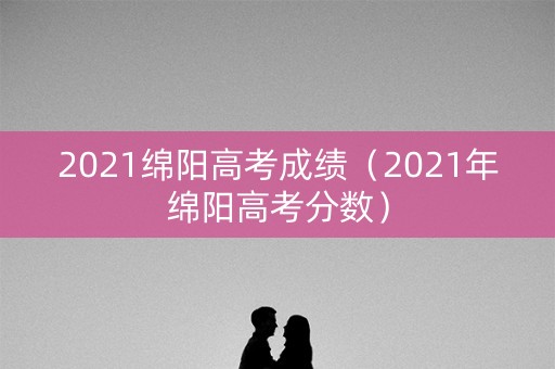 2021绵阳高考成绩（2021年绵阳高考分数）