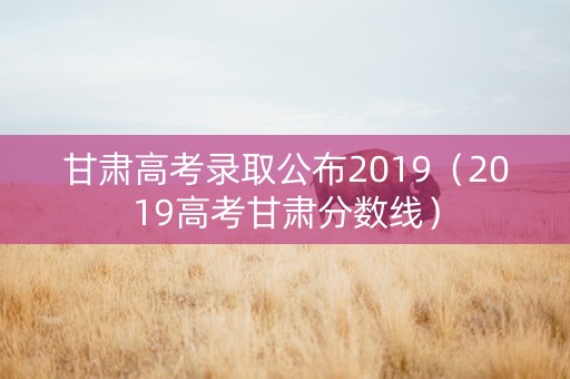 甘肃高考录取公布2019（2019高考甘肃分数线）