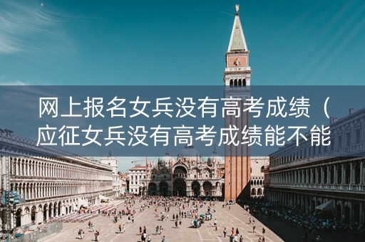 网上报名女兵没有高考成绩（应征女兵没有高考成绩能不能过系统初选）