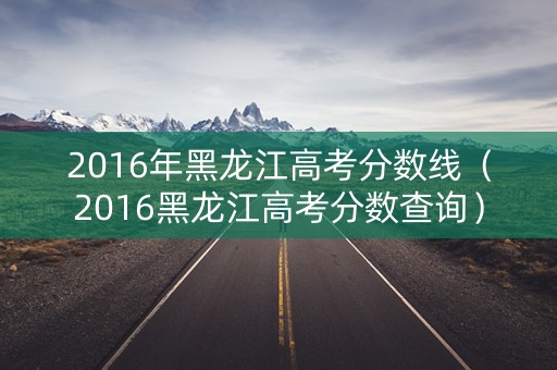 2016年黑龙江高考分数线（2016黑龙江高考分数查询）