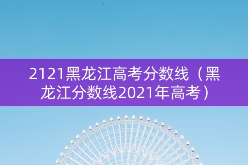 2121黑龙江高考分数线（黑龙江分数线2021年高考）