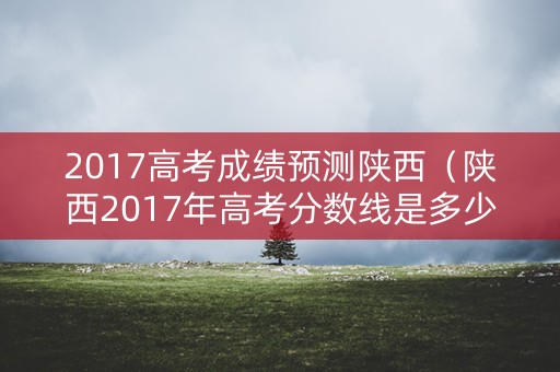 2017高考成绩预测陕西（陕西2017年高考分数线是多少）