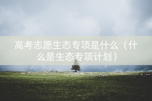高考志愿生态专项是什么（什么是生态专项计划）