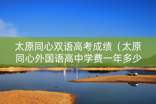 太原同心双语高考成绩（太原同心外国语高中学费一年多少钱）