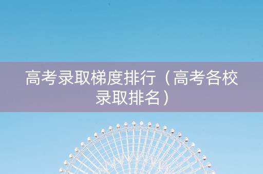 高考录取梯度排行（高考各校录取排名）