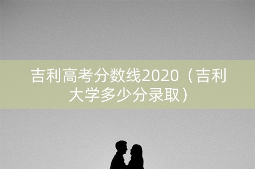 吉利高考分数线2020（吉利大学多少分录取）