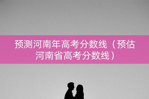 预测河南年高考分数线（预估河南省高考分数线）