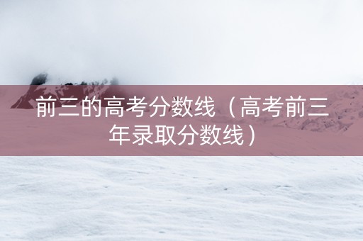前三的高考分数线（高考前三年录取分数线）