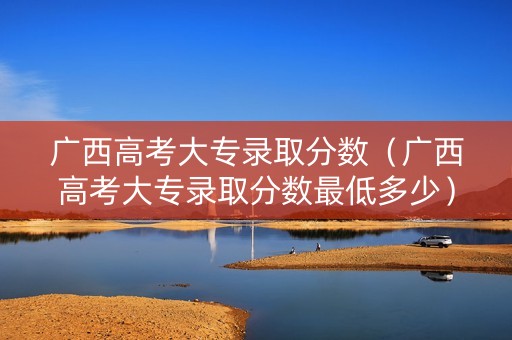 广西高考大专录取分数（广西高考大专录取分数最低多少）