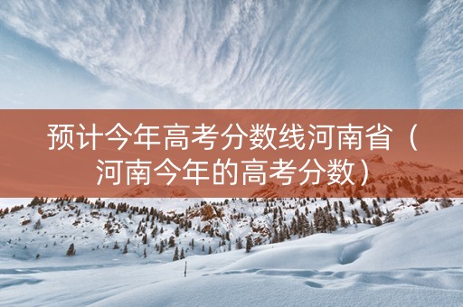 预计今年高考分数线河南省（河南今年的高考分数）