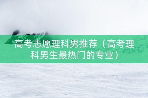 高考志愿理科男推荐（高考理科男生最热门的专业）