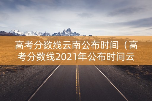 高考分数线云南公布时间（高考分数线2021年公布时间云南）