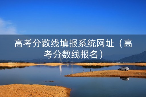 高考分数线填报系统网址（高考分数线报名）