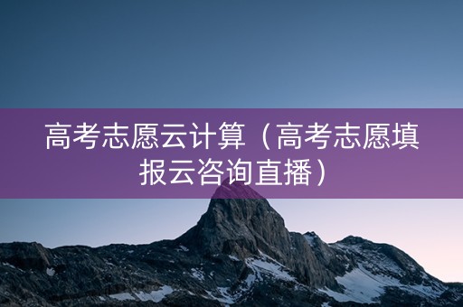高考志愿云计算（高考志愿填报云咨询直播）