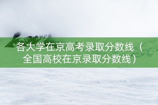 各大学在京高考录取分数线（全国高校在京录取分数线）