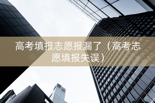 高考填报志愿报漏了（高考志愿填报失误）
