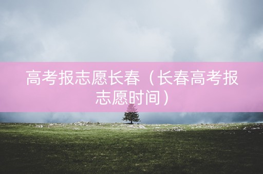 高考报志愿长春（长春高考报志愿时间）