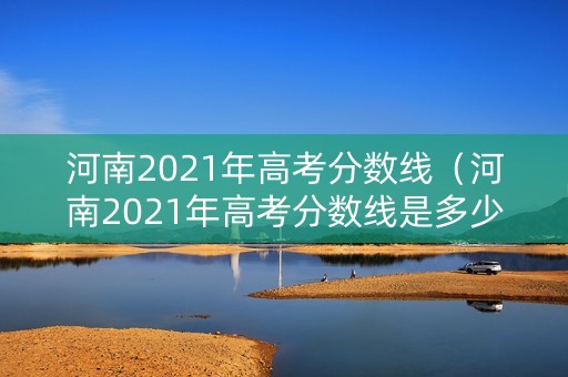 河南2021年高考分数线（河南2021年高考分数线是多少）