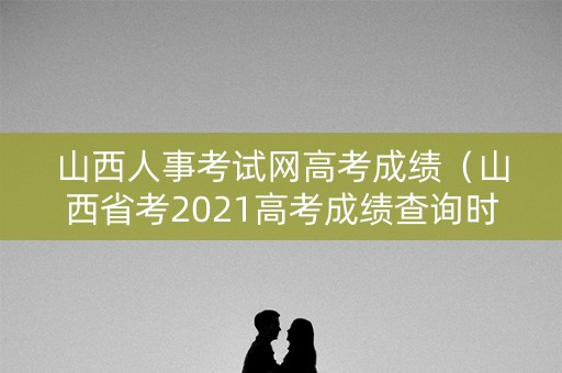 山西人事考试网高考成绩（山西省考2021高考成绩查询时间）