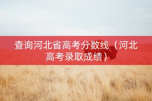 查询河北省高考分数线（河北高考录取成绩）