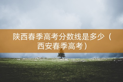 陕西春季高考分数线是多少（西安春季高考）