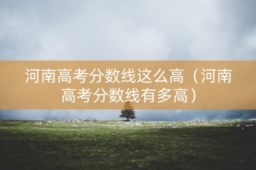 河南高考分数线这么高（河南高考分数线有多高）