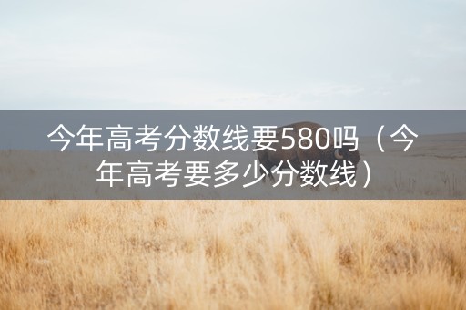 今年高考分数线要580吗（今年高考要多少分数线）