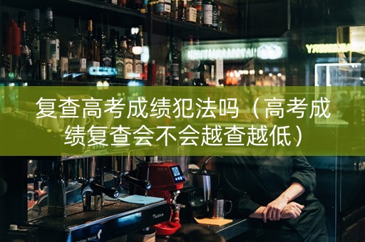 复查高考成绩犯法吗（高考成绩复查会不会越查越低）