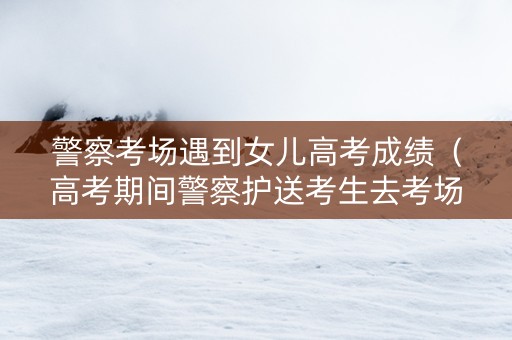 警察考场遇到女儿高考成绩（高考期间警察护送考生去考场）