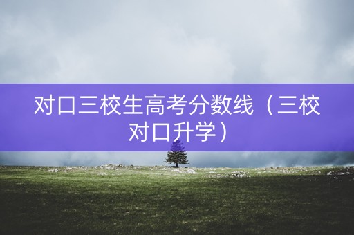 对口三校生高考分数线（三校对口升学）