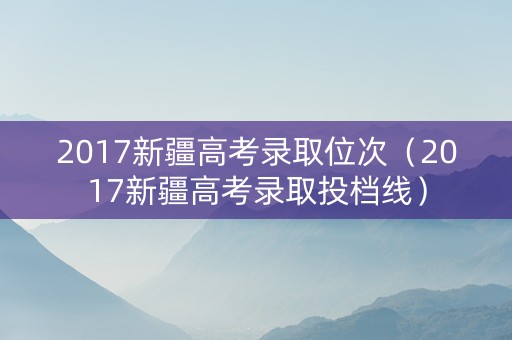 2017新疆高考录取位次（2017新疆高考录取投档线）