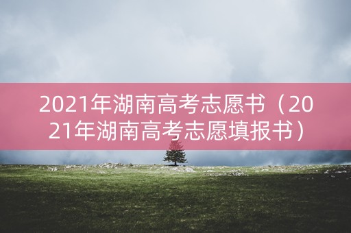 2021年湖南高考志愿书（2021年湖南高考志愿填报书）