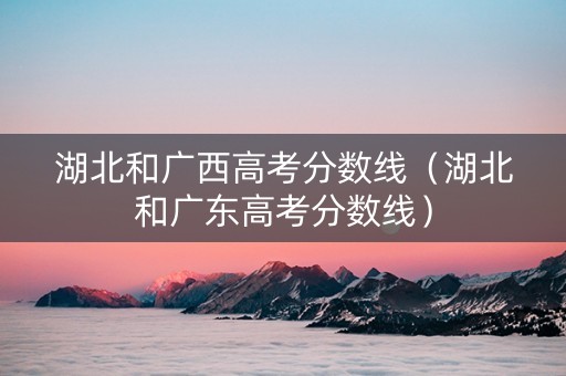 湖北和广西高考分数线（湖北和广东高考分数线）