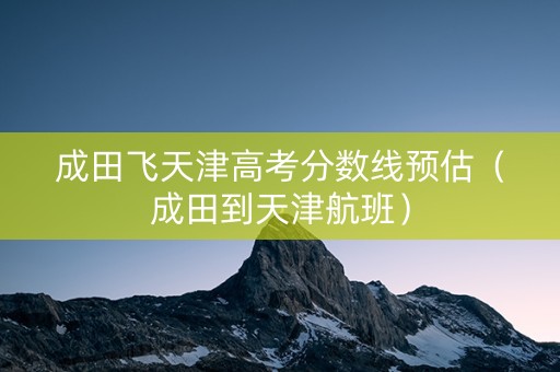 成田飞天津高考分数线预估（成田到天津航班）