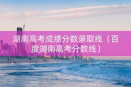 湖南高考成绩分数录取线（百度湖南高考分数线）